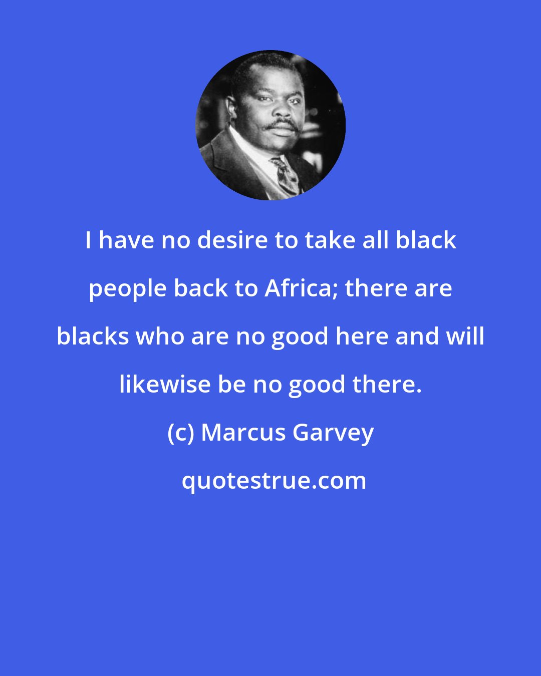 Marcus Garvey: I have no desire to take all black people back to Africa; there are blacks who are no good here and will likewise be no good there.