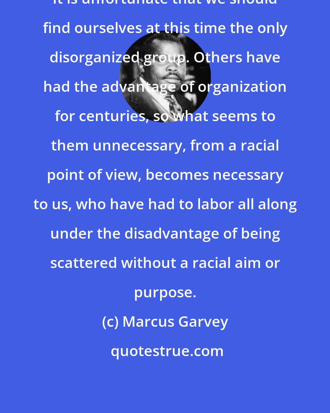 Marcus Garvey: It is unfortunate that we should find ourselves at this time the only disorganized group. Others have had the advantage of organization for centuries, so what seems to them unnecessary, from a racial point of view, becomes necessary to us, who have had to labor all along under the disadvantage of being scattered without a racial aim or purpose.