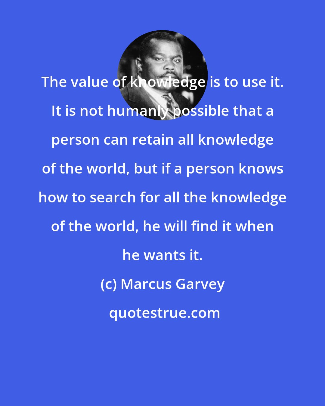 Marcus Garvey: The value of knowledge is to use it. It is not humanly possible that a person can retain all knowledge of the world, but if a person knows how to search for all the knowledge of the world, he will find it when he wants it.