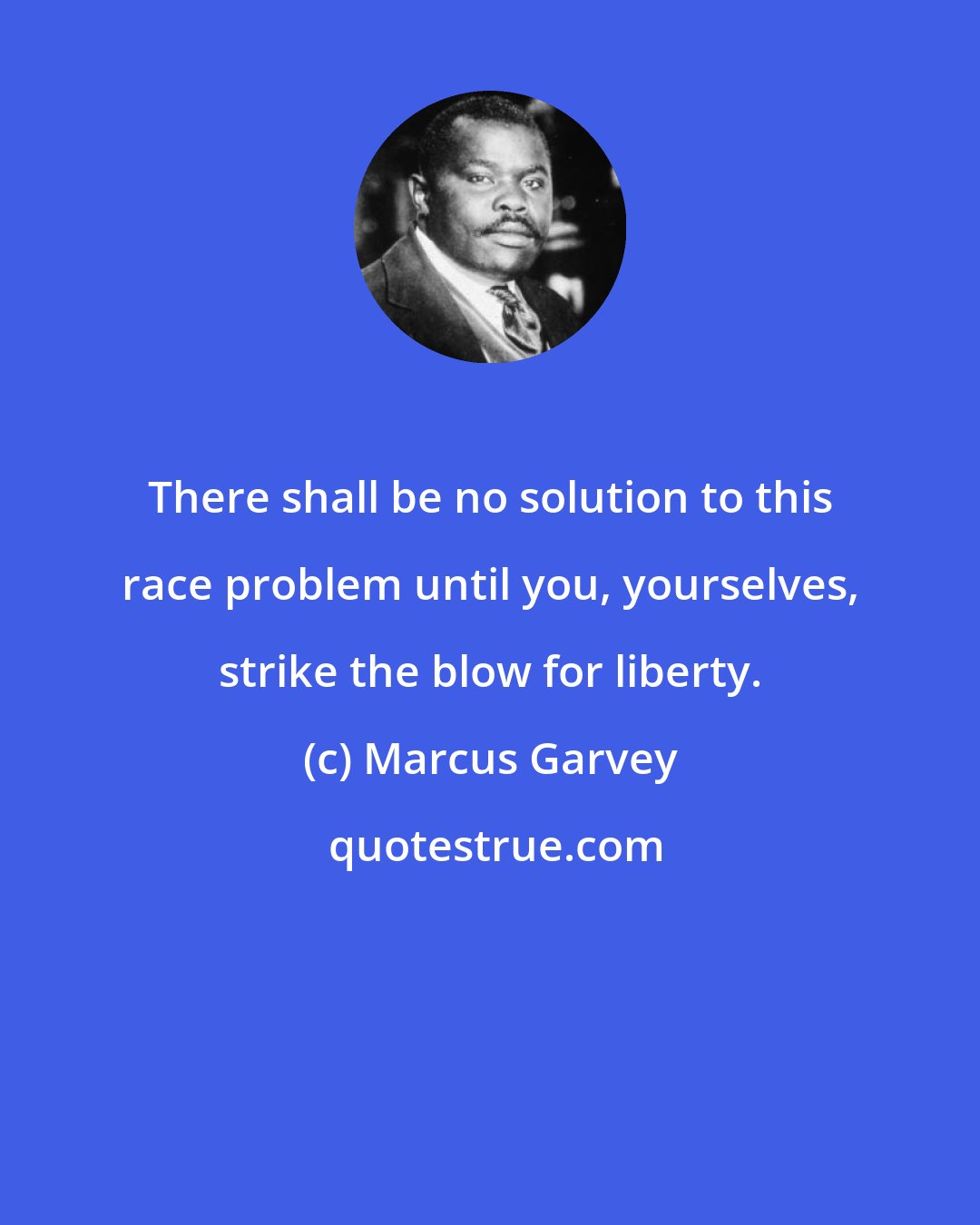 Marcus Garvey: There shall be no solution to this race problem until you, yourselves, strike the blow for liberty.