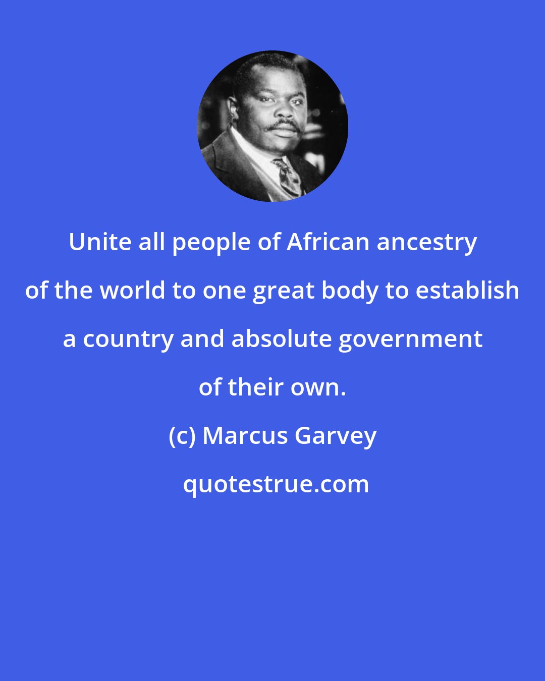 Marcus Garvey: Unite all people of African ancestry of the world to one great body to establish a country and absolute government of their own.