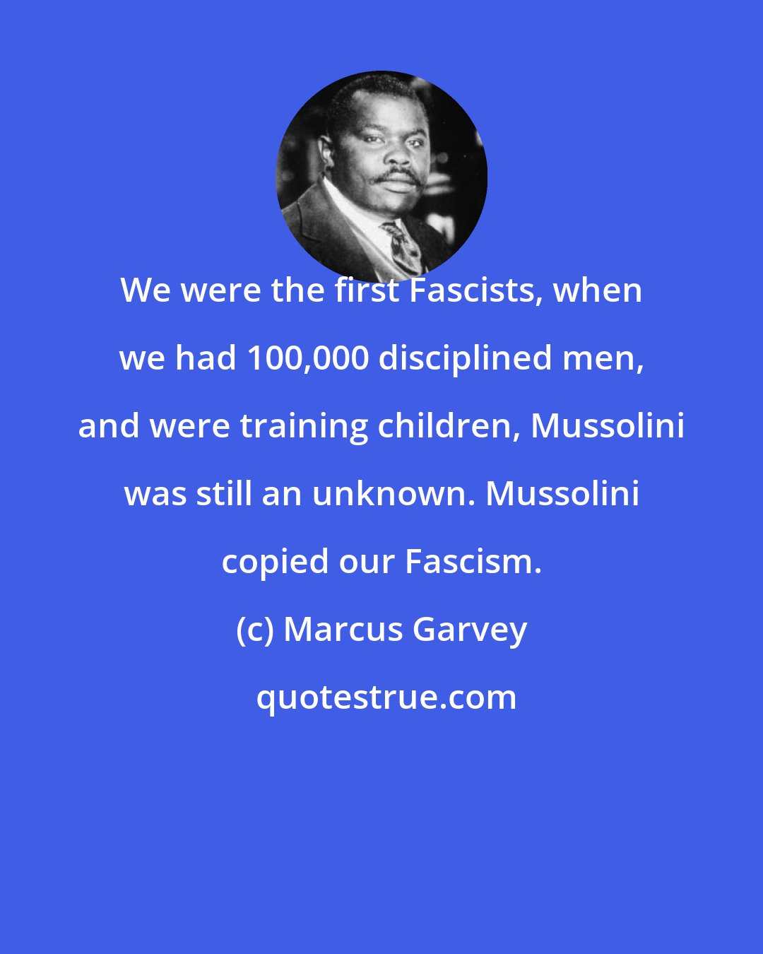 Marcus Garvey: We were the first Fascists, when we had 100,000 disciplined men, and were training children, Mussolini was still an unknown. Mussolini copied our Fascism.