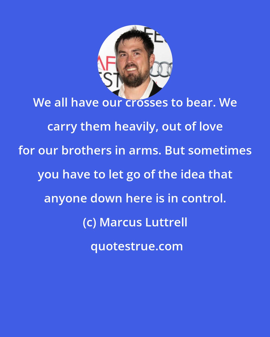Marcus Luttrell: We all have our crosses to bear. We carry them heavily, out of love for our brothers in arms. But sometimes you have to let go of the idea that anyone down here is in control.