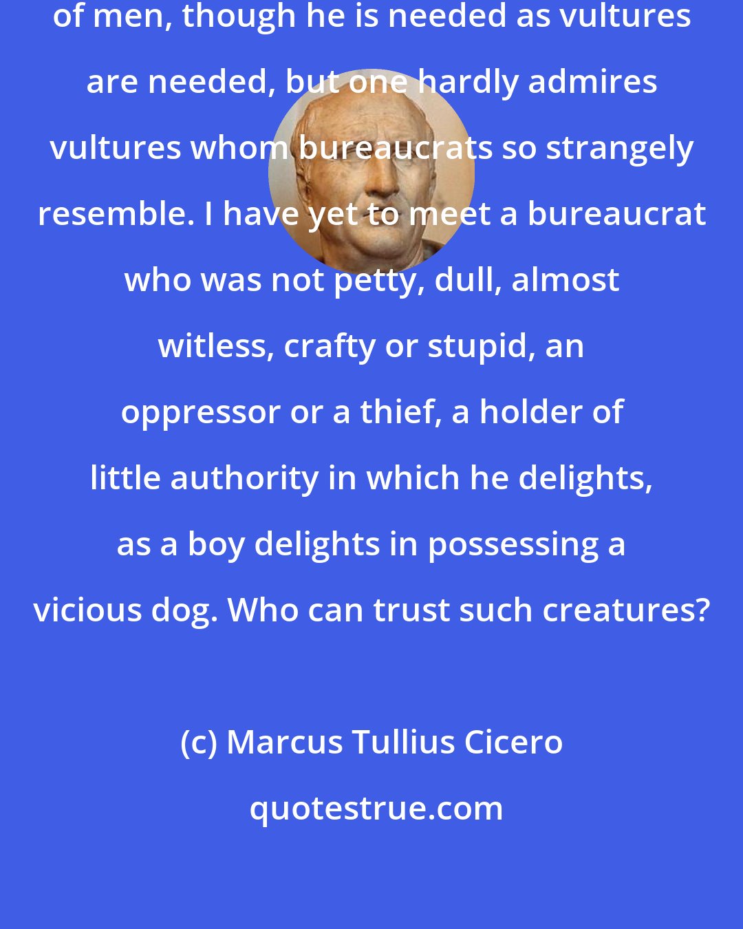Marcus Tullius Cicero: A bureaucrat is the most despicable of men, though he is needed as vultures are needed, but one hardly admires vultures whom bureaucrats so strangely resemble. I have yet to meet a bureaucrat who was not petty, dull, almost witless, crafty or stupid, an oppressor or a thief, a holder of little authority in which he delights, as a boy delights in possessing a vicious dog. Who can trust such creatures?