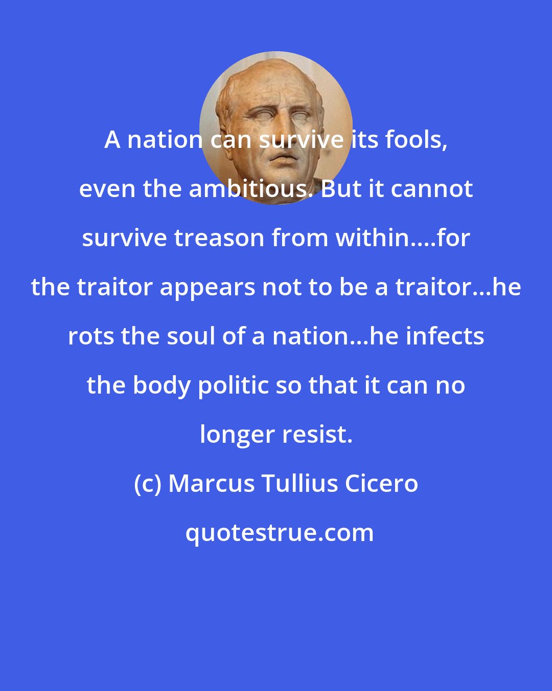 Marcus Tullius Cicero: A nation can survive its fools, even the ambitious. But it cannot survive treason from within....for the traitor appears not to be a traitor...he rots the soul of a nation...he infects the body politic so that it can no longer resist.