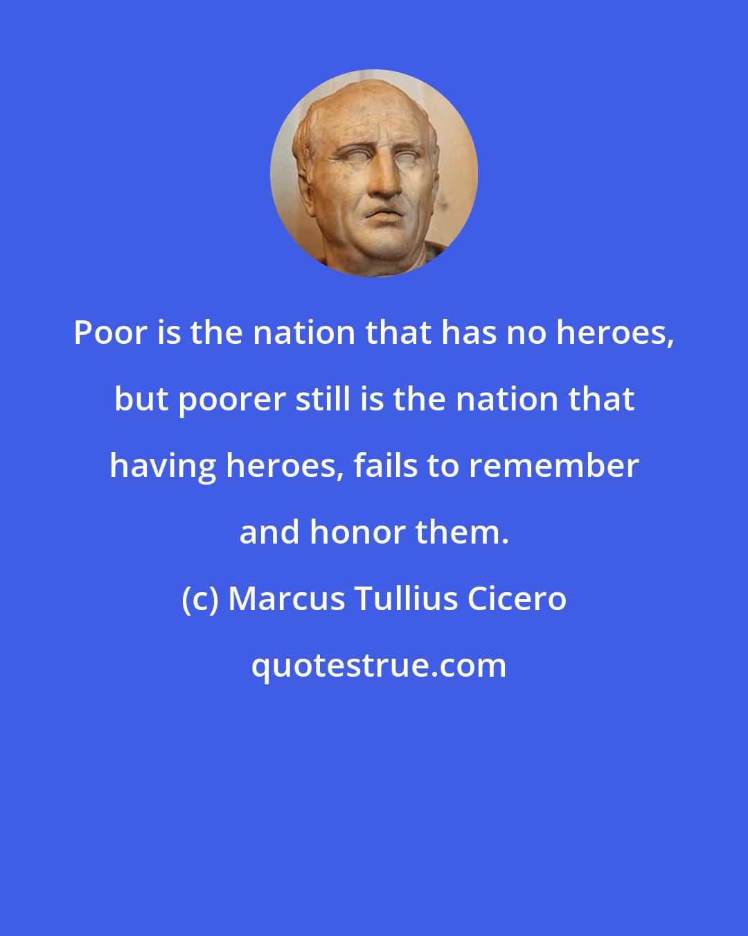 Marcus Tullius Cicero: Poor is the nation that has no heroes, but poorer still is the nation that having heroes, fails to remember and honor them.