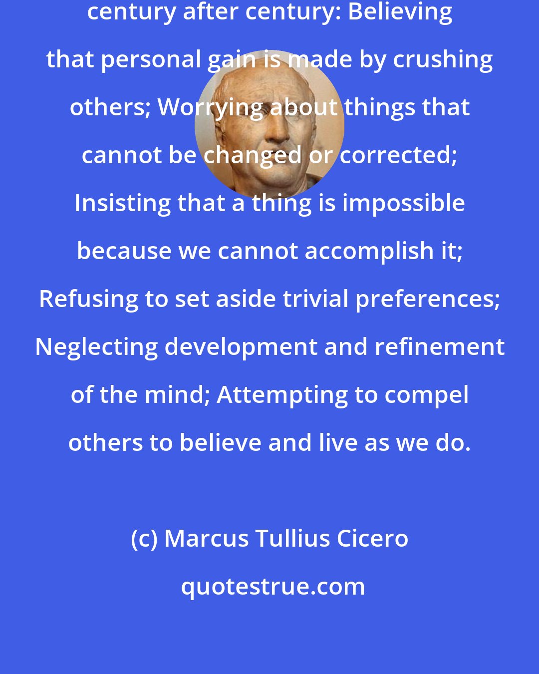 Marcus Tullius Cicero: Six mistakes mankind keeps making century after century: Believing that personal gain is made by crushing others; Worrying about things that cannot be changed or corrected; Insisting that a thing is impossible because we cannot accomplish it; Refusing to set aside trivial preferences; Neglecting development and refinement of the mind; Attempting to compel others to believe and live as we do.