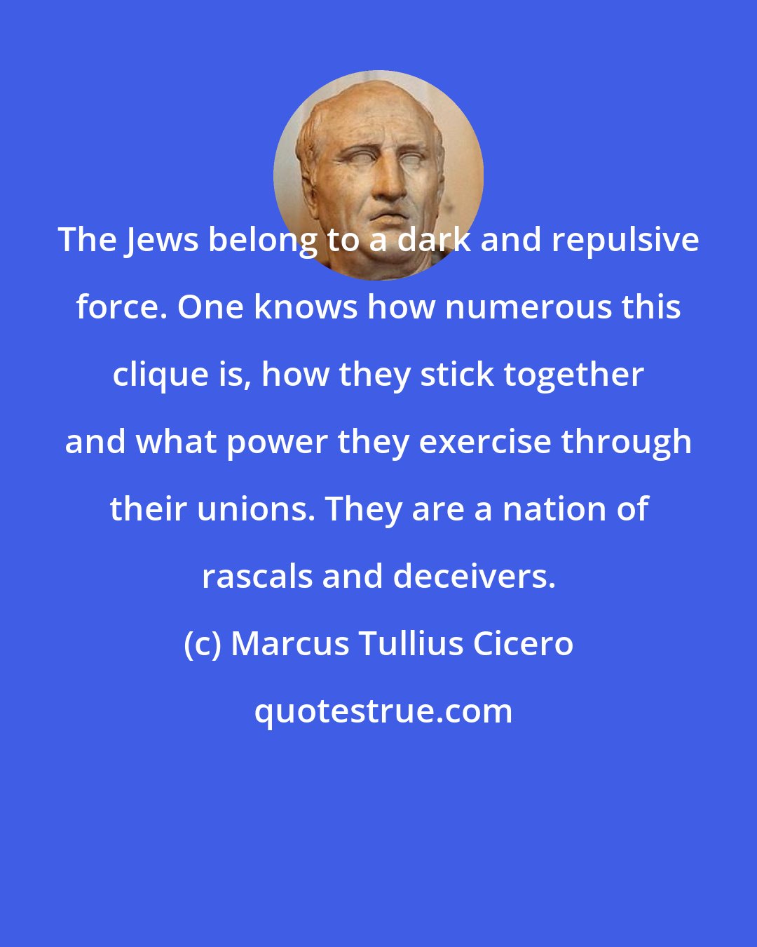 Marcus Tullius Cicero: The Jews belong to a dark and repulsive force. One knows how numerous this clique is, how they stick together and what power they exercise through their unions. They are a nation of rascals and deceivers.