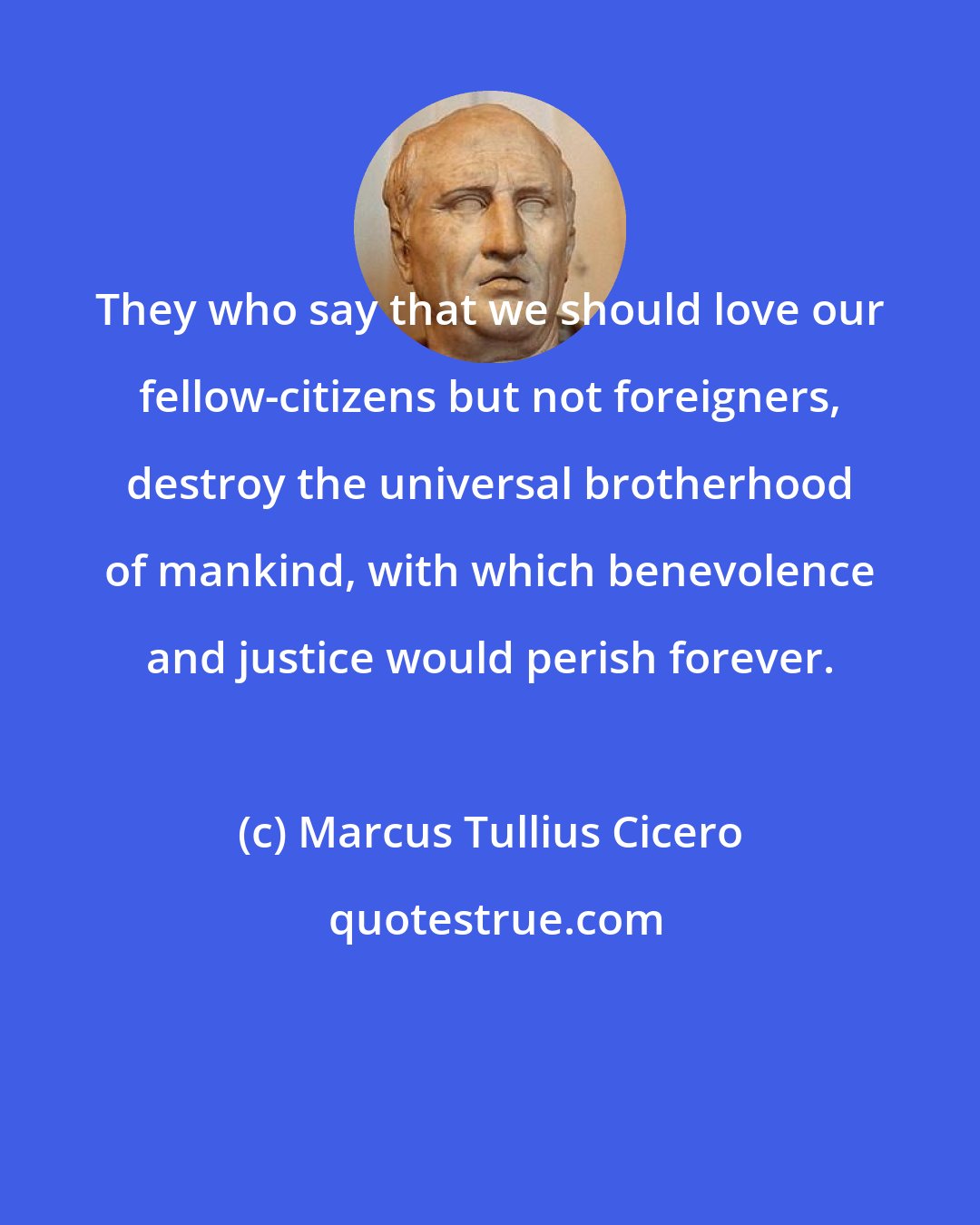 Marcus Tullius Cicero: They who say that we should love our fellow-citizens but not foreigners, destroy the universal brotherhood of mankind, with which benevolence and justice would perish forever.