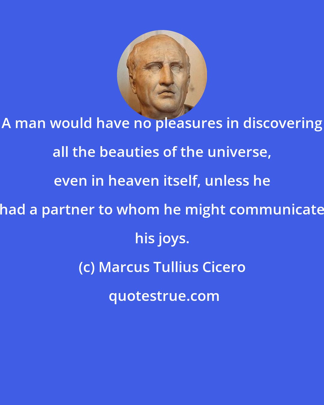 Marcus Tullius Cicero: A man would have no pleasures in discovering all the beauties of the universe, even in heaven itself, unless he had a partner to whom he might communicate his joys.