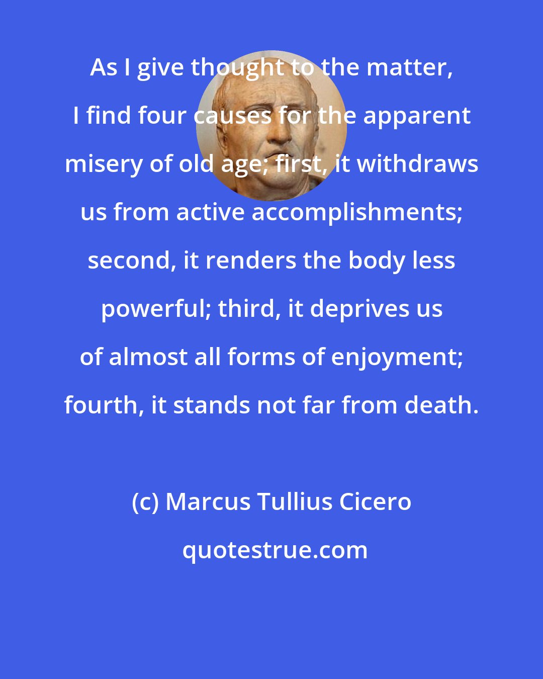 Marcus Tullius Cicero: As I give thought to the matter, I find four causes for the apparent misery of old age; first, it withdraws us from active accomplishments; second, it renders the body less powerful; third, it deprives us of almost all forms of enjoyment; fourth, it stands not far from death.