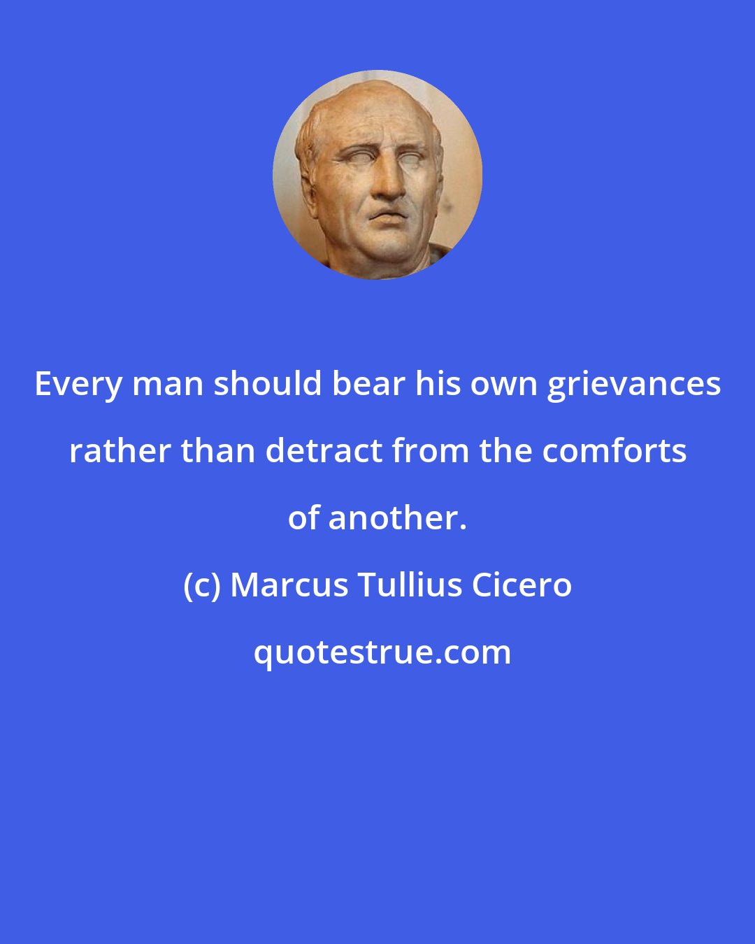 Marcus Tullius Cicero: Every man should bear his own grievances rather than detract from the comforts of another.