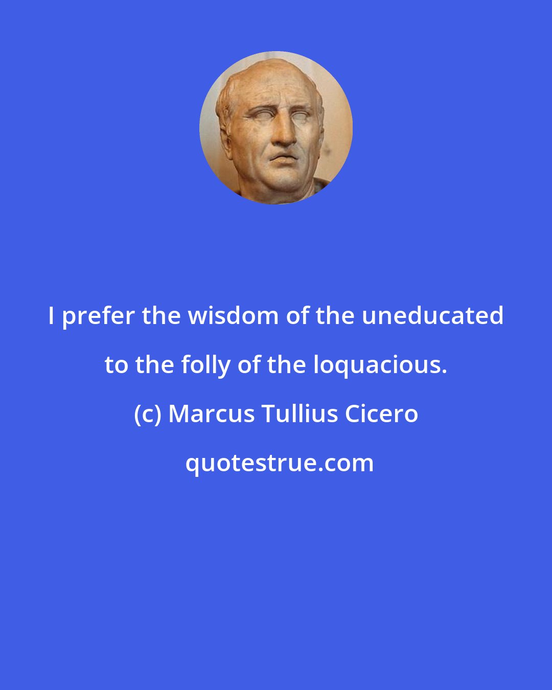 Marcus Tullius Cicero: I prefer the wisdom of the uneducated to the folly of the loquacious.