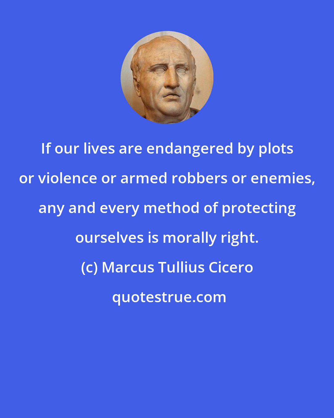 Marcus Tullius Cicero: If our lives are endangered by plots or violence or armed robbers or enemies, any and every method of protecting ourselves is morally right.