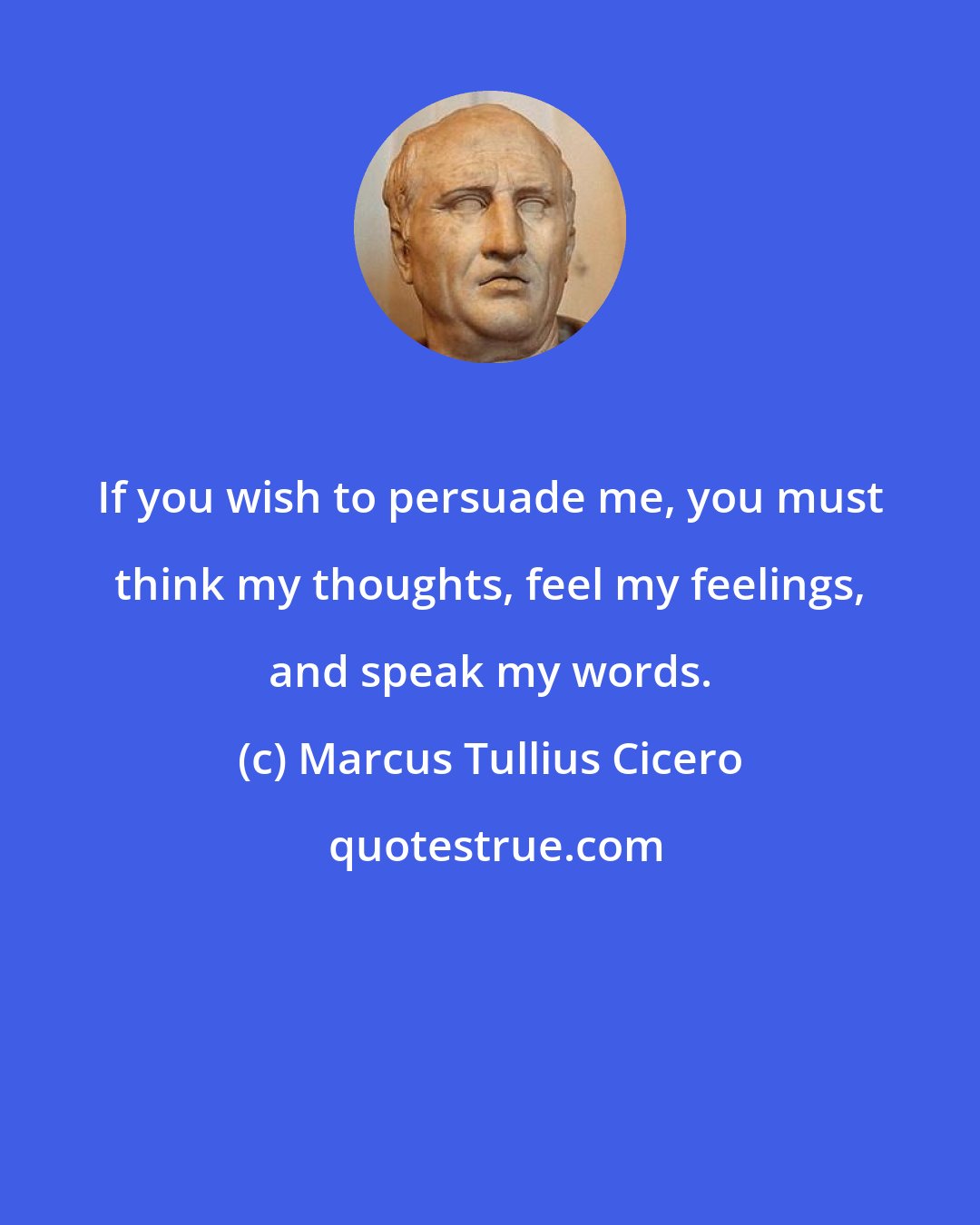 Marcus Tullius Cicero: If you wish to persuade me, you must think my thoughts, feel my feelings, and speak my words.