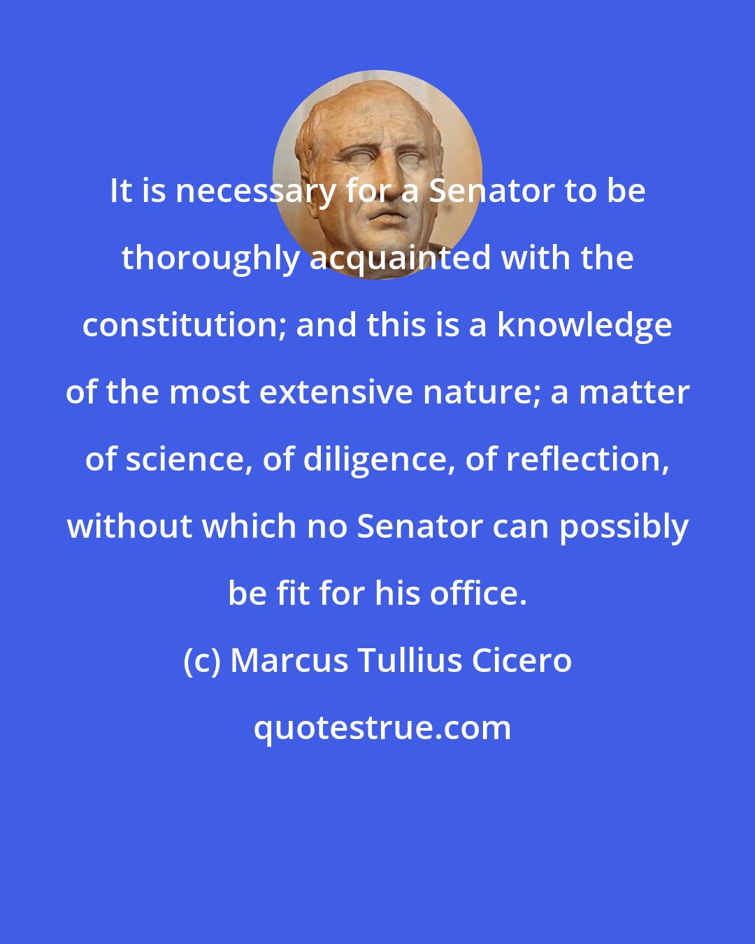 Marcus Tullius Cicero: It is necessary for a Senator to be thoroughly acquainted with the constitution; and this is a knowledge of the most extensive nature; a matter of science, of diligence, of reflection, without which no Senator can possibly be fit for his office.