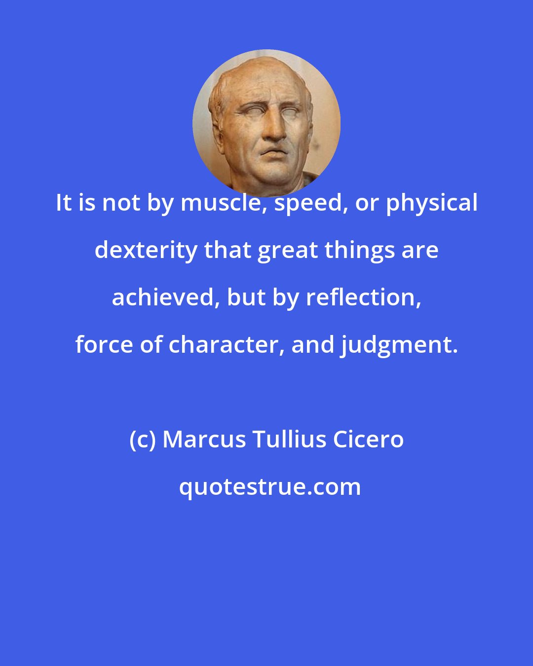 Marcus Tullius Cicero: It is not by muscle, speed, or physical dexterity that great things are achieved, but by reflection, force of character, and judgment.