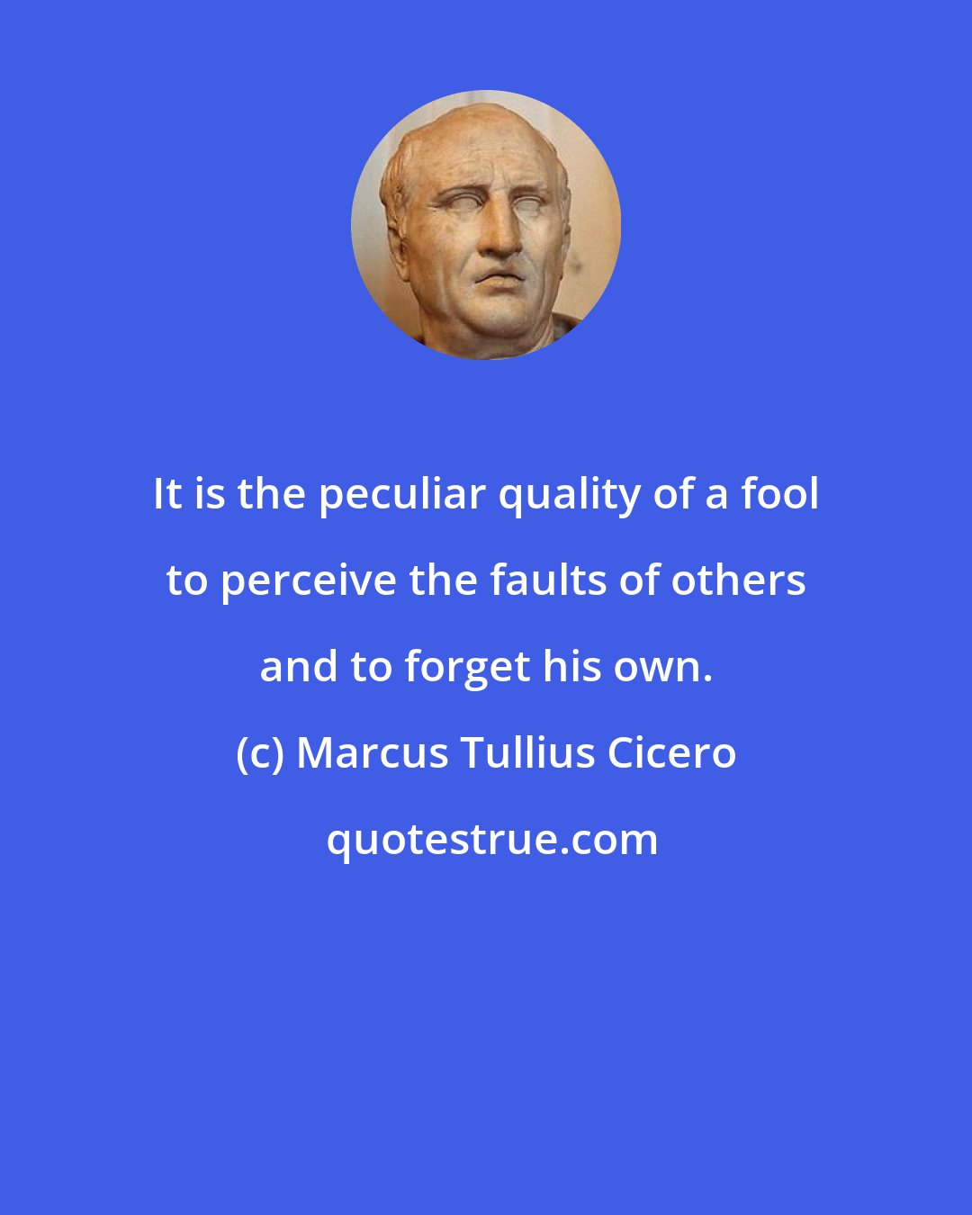 Marcus Tullius Cicero: It is the peculiar quality of a fool to perceive the faults of others and to forget his own.