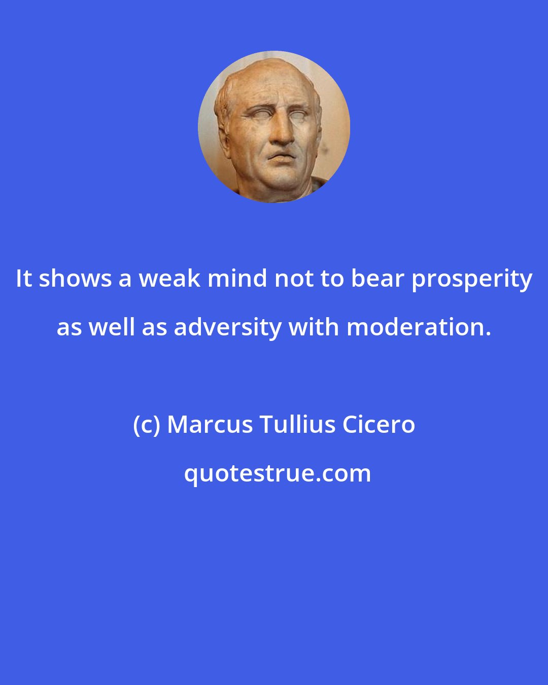 Marcus Tullius Cicero: It shows a weak mind not to bear prosperity as well as adversity with moderation.