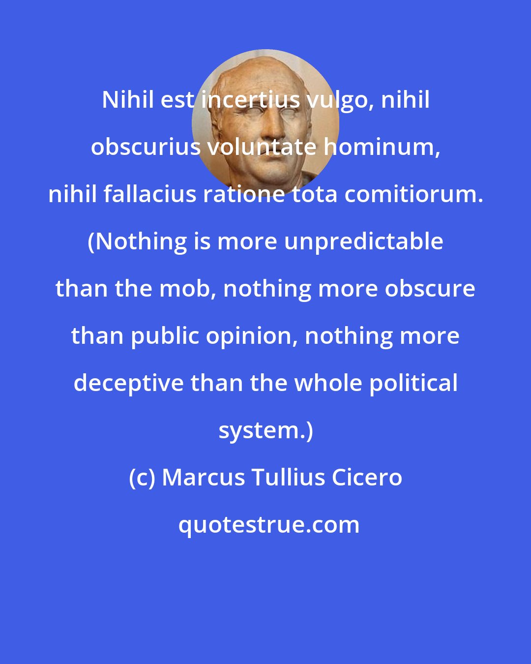 Marcus Tullius Cicero: Nihil est incertius vulgo, nihil obscurius voluntate hominum, nihil fallacius ratione tota comitiorum. (Nothing is more unpredictable than the mob, nothing more obscure than public opinion, nothing more deceptive than the whole political system.)