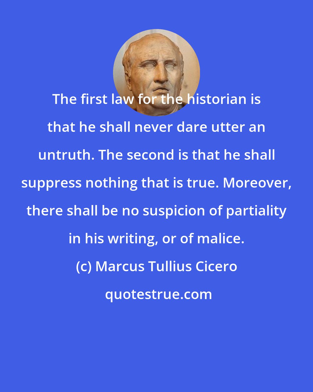 Marcus Tullius Cicero: The first law for the historian is that he shall never dare utter an untruth. The second is that he shall suppress nothing that is true. Moreover, there shall be no suspicion of partiality in his writing, or of malice.