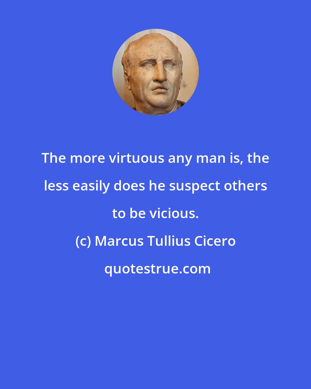 Marcus Tullius Cicero: The more virtuous any man is, the less easily does he suspect others to be vicious.