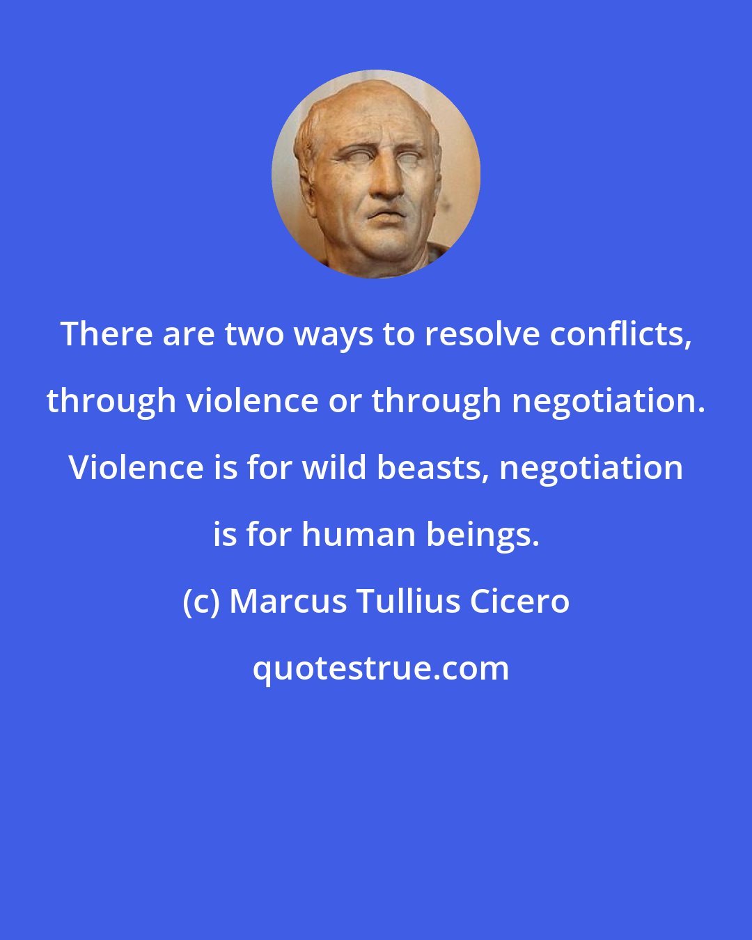 Marcus Tullius Cicero: There are two ways to resolve conflicts, through violence or through negotiation. Violence is for wild beasts, negotiation is for human beings.