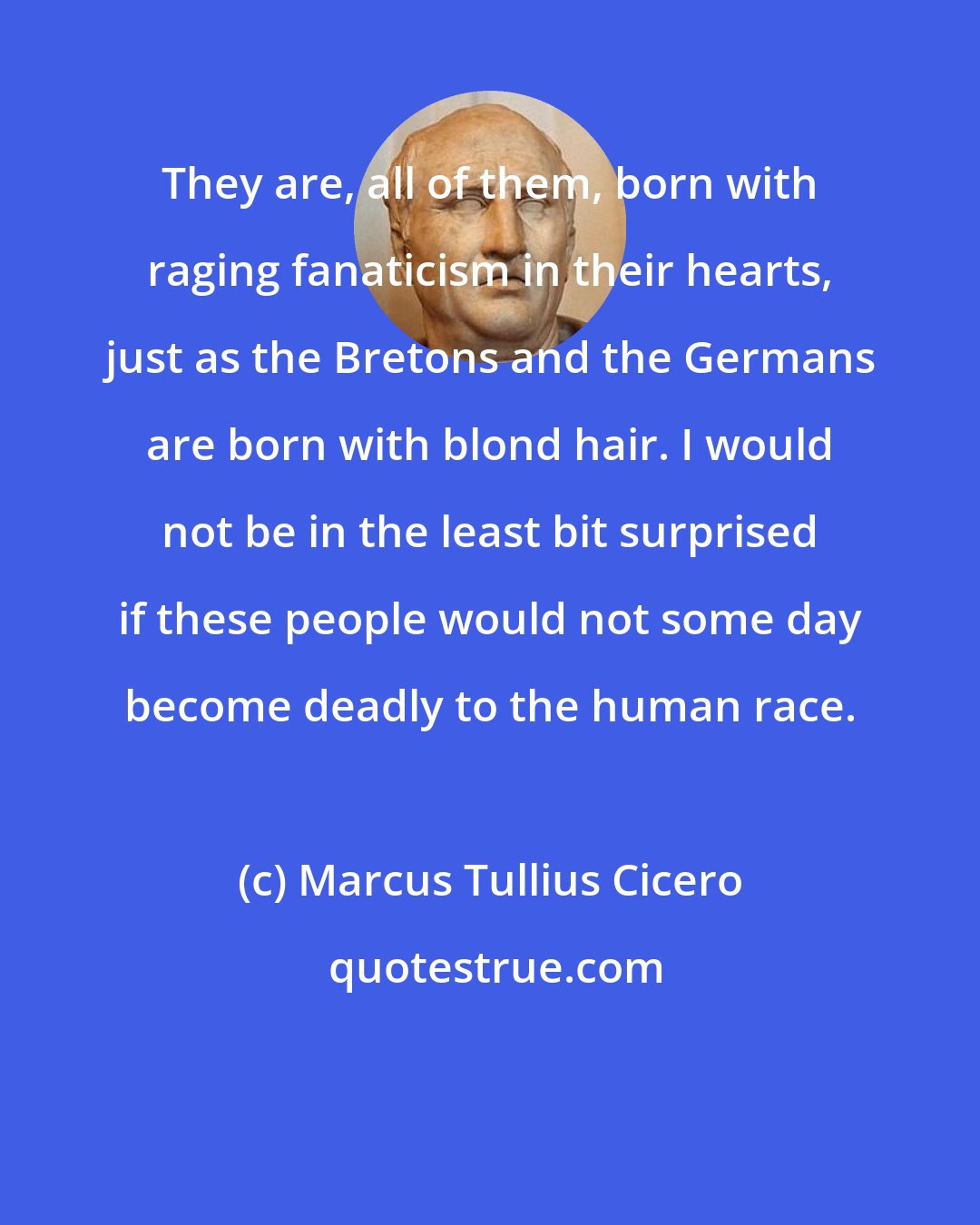 Marcus Tullius Cicero: They are, all of them, born with raging fanaticism in their hearts, just as the Bretons and the Germans are born with blond hair. I would not be in the least bit surprised if these people would not some day become deadly to the human race.