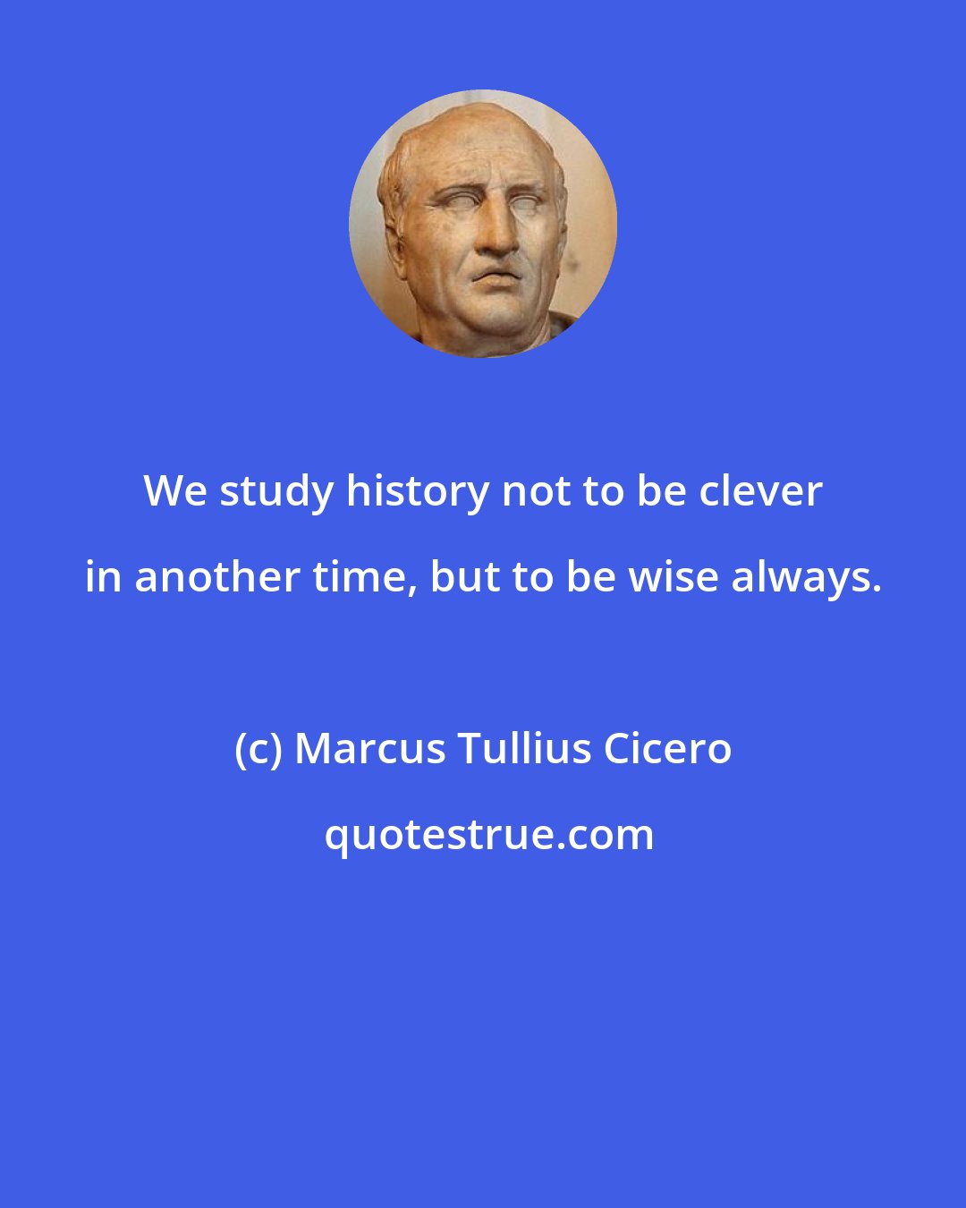 Marcus Tullius Cicero: We study history not to be clever in another time, but to be wise always.