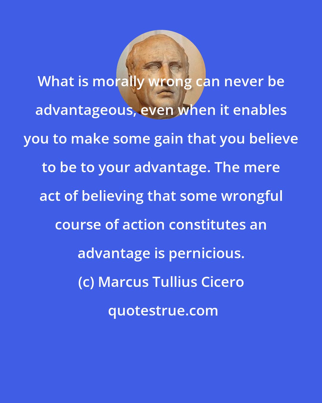 Marcus Tullius Cicero: What is morally wrong can never be advantageous, even when it enables you to make some gain that you believe to be to your advantage. The mere act of believing that some wrongful course of action constitutes an advantage is pernicious.