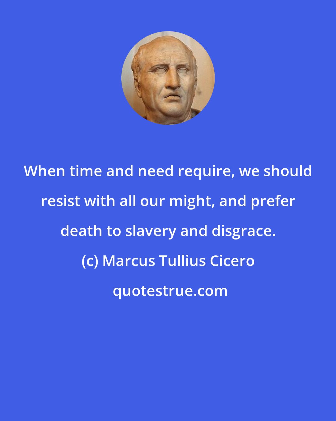 Marcus Tullius Cicero: When time and need require, we should resist with all our might, and prefer death to slavery and disgrace.