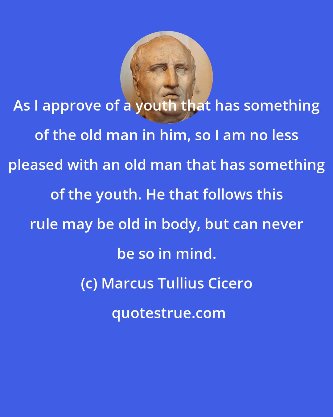 Marcus Tullius Cicero: As I approve of a youth that has something of the old man in him, so I am no less pleased with an old man that has something of the youth. He that follows this rule may be old in body, but can never be so in mind.