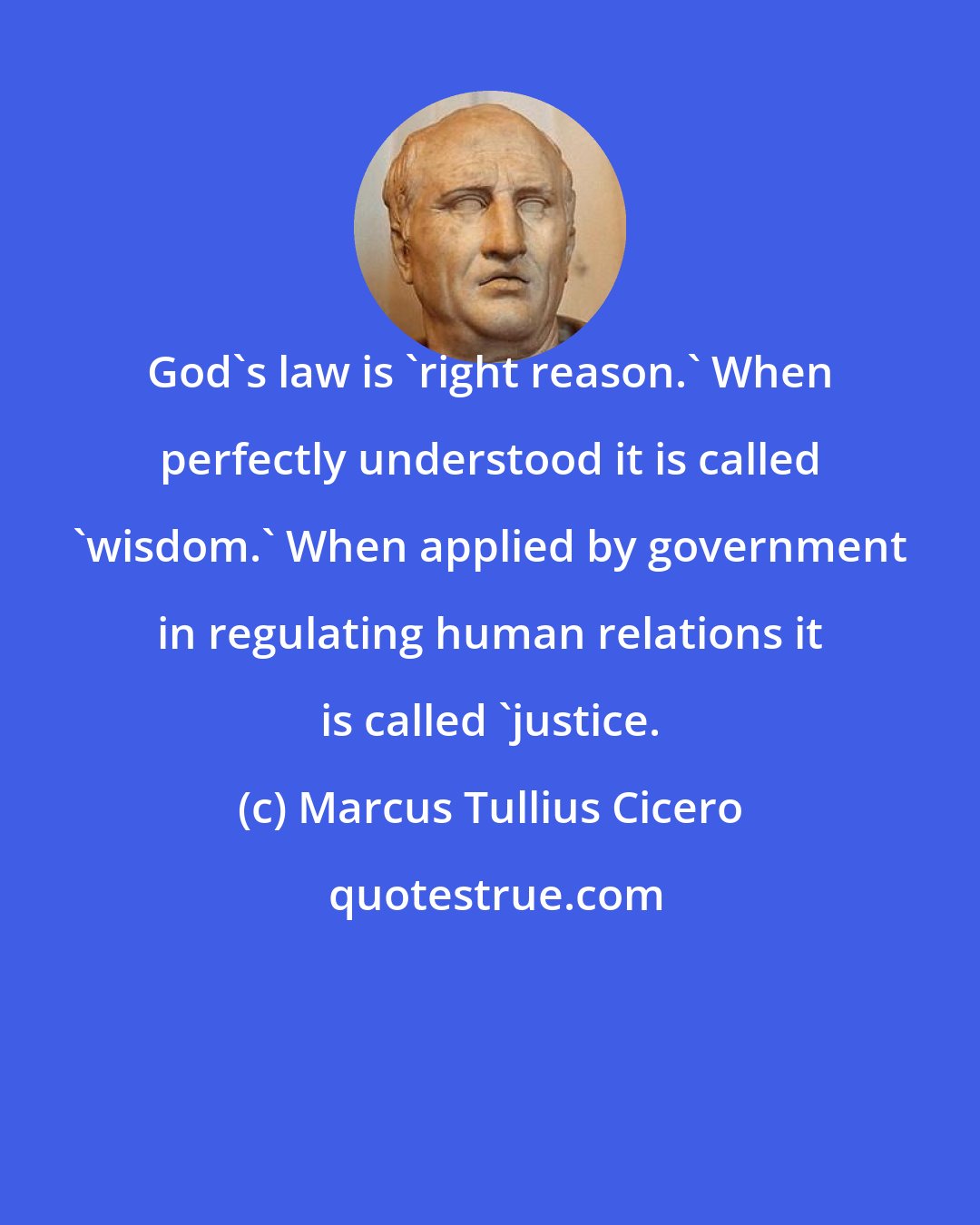 Marcus Tullius Cicero: God's law is 'right reason.' When perfectly understood it is called 'wisdom.' When applied by government in regulating human relations it is called 'justice.