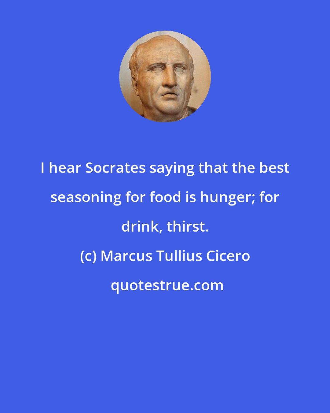 Marcus Tullius Cicero: I hear Socrates saying that the best seasoning for food is hunger; for drink, thirst.