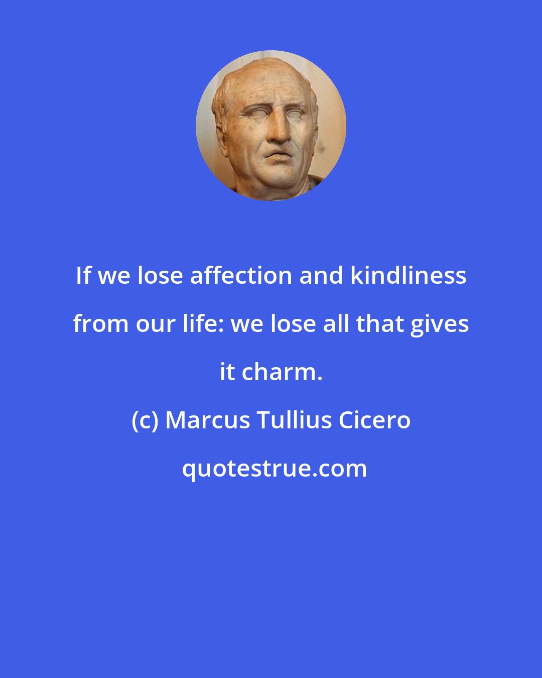 Marcus Tullius Cicero: If we lose affection and kindliness from our life: we lose all that gives it charm.