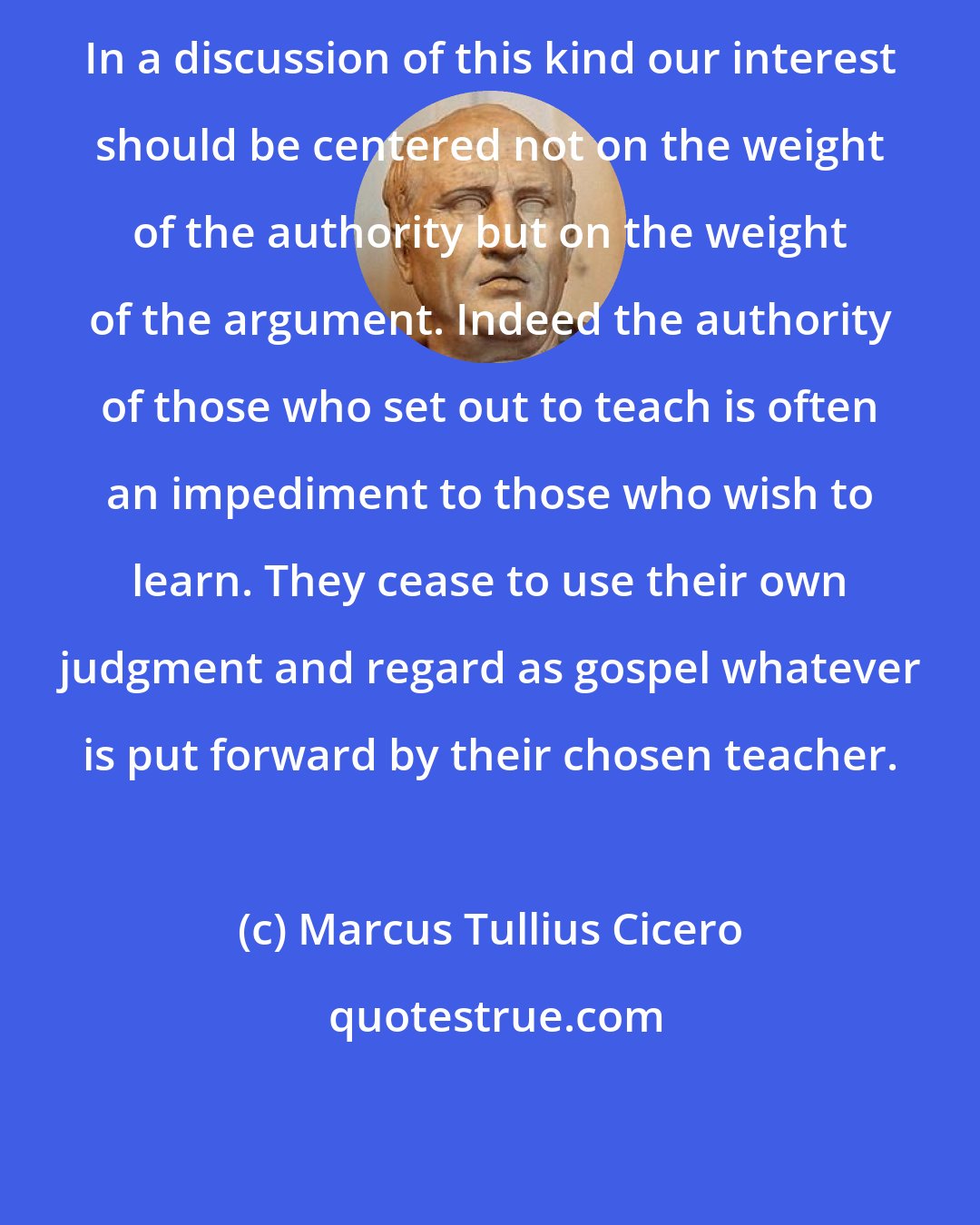 Marcus Tullius Cicero: In a discussion of this kind our interest should be centered not on the weight of the authority but on the weight of the argument. Indeed the authority of those who set out to teach is often an impediment to those who wish to learn. They cease to use their own judgment and regard as gospel whatever is put forward by their chosen teacher.