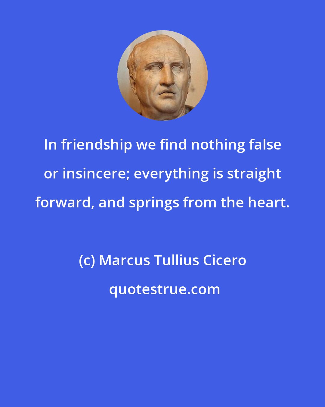 Marcus Tullius Cicero: In friendship we find nothing false or insincere; everything is straight forward, and springs from the heart.