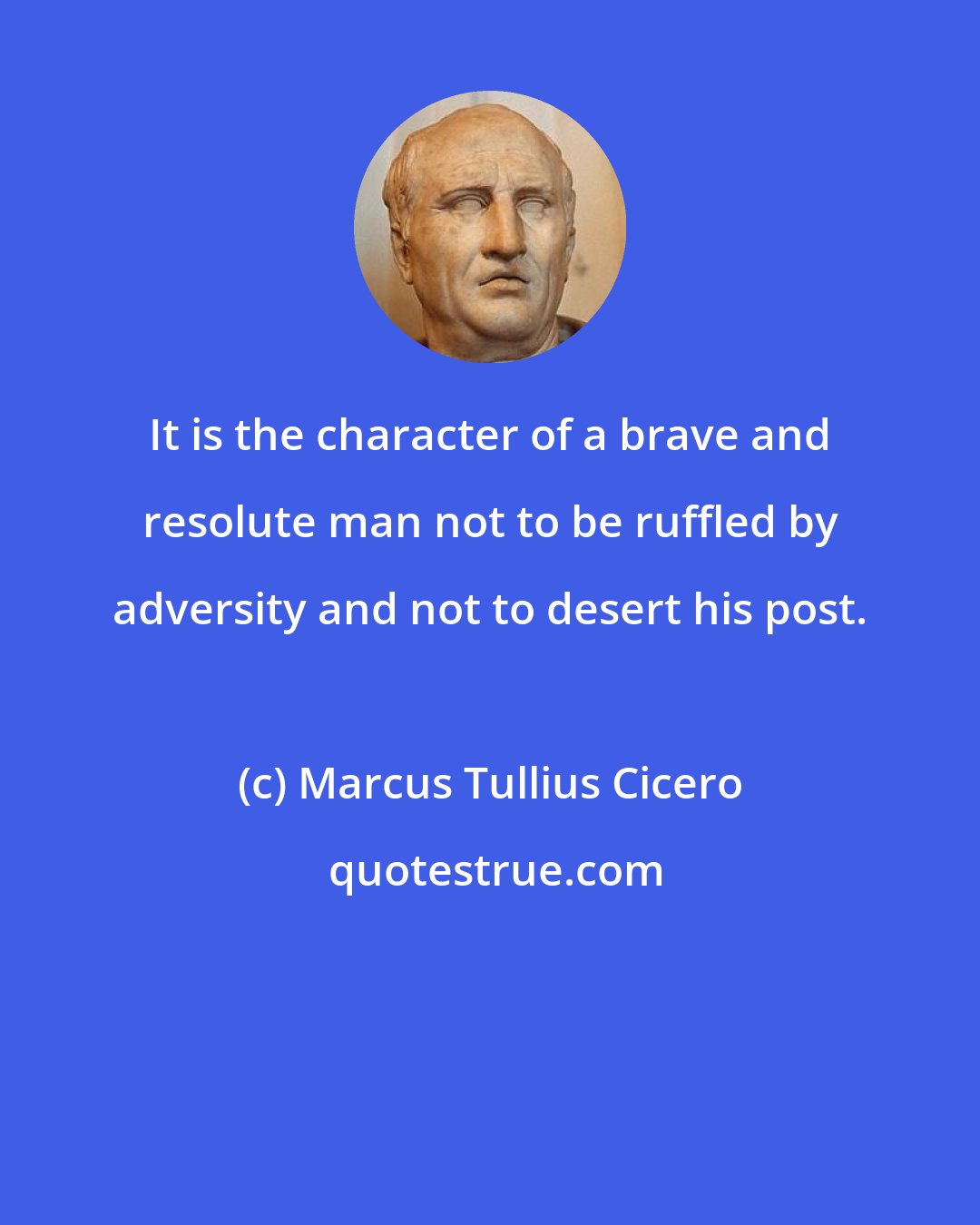 Marcus Tullius Cicero: It is the character of a brave and resolute man not to be ruffled by adversity and not to desert his post.