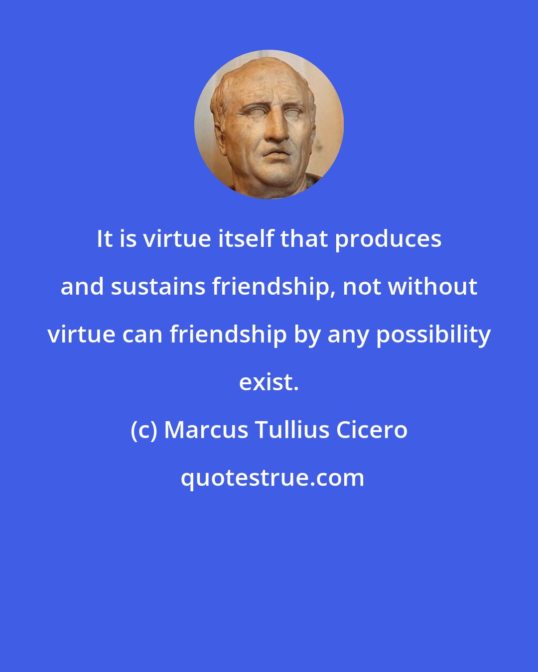 Marcus Tullius Cicero: It is virtue itself that produces and sustains friendship, not without virtue can friendship by any possibility exist.