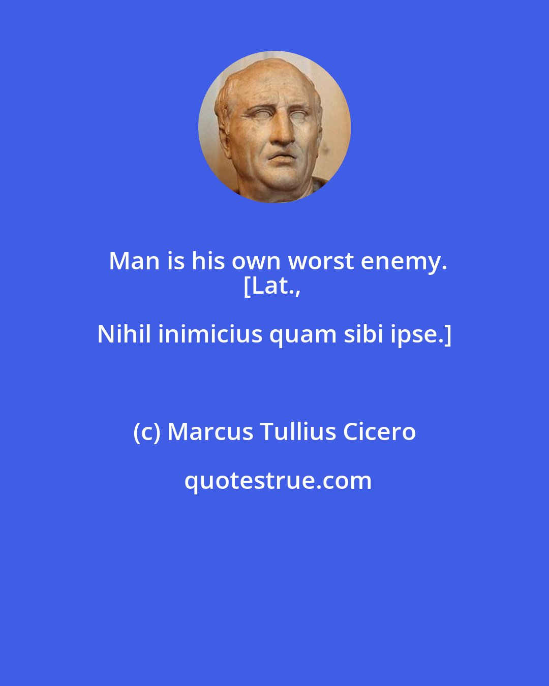 Marcus Tullius Cicero: Man is his own worst enemy.
[Lat., Nihil inimicius quam sibi ipse.]