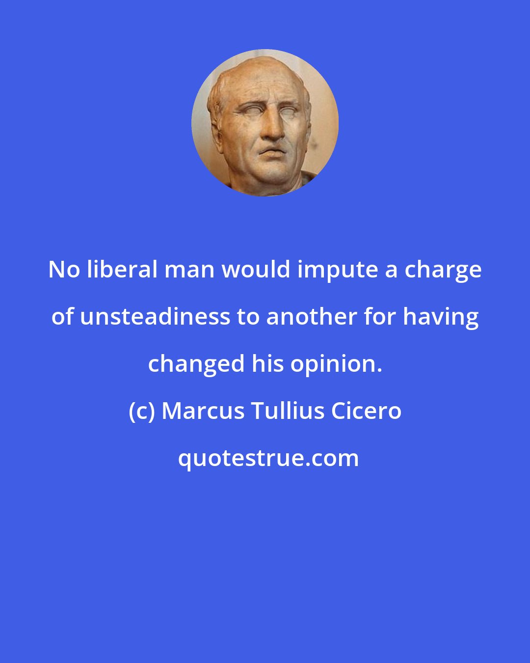 Marcus Tullius Cicero: No liberal man would impute a charge of unsteadiness to another for having changed his opinion.