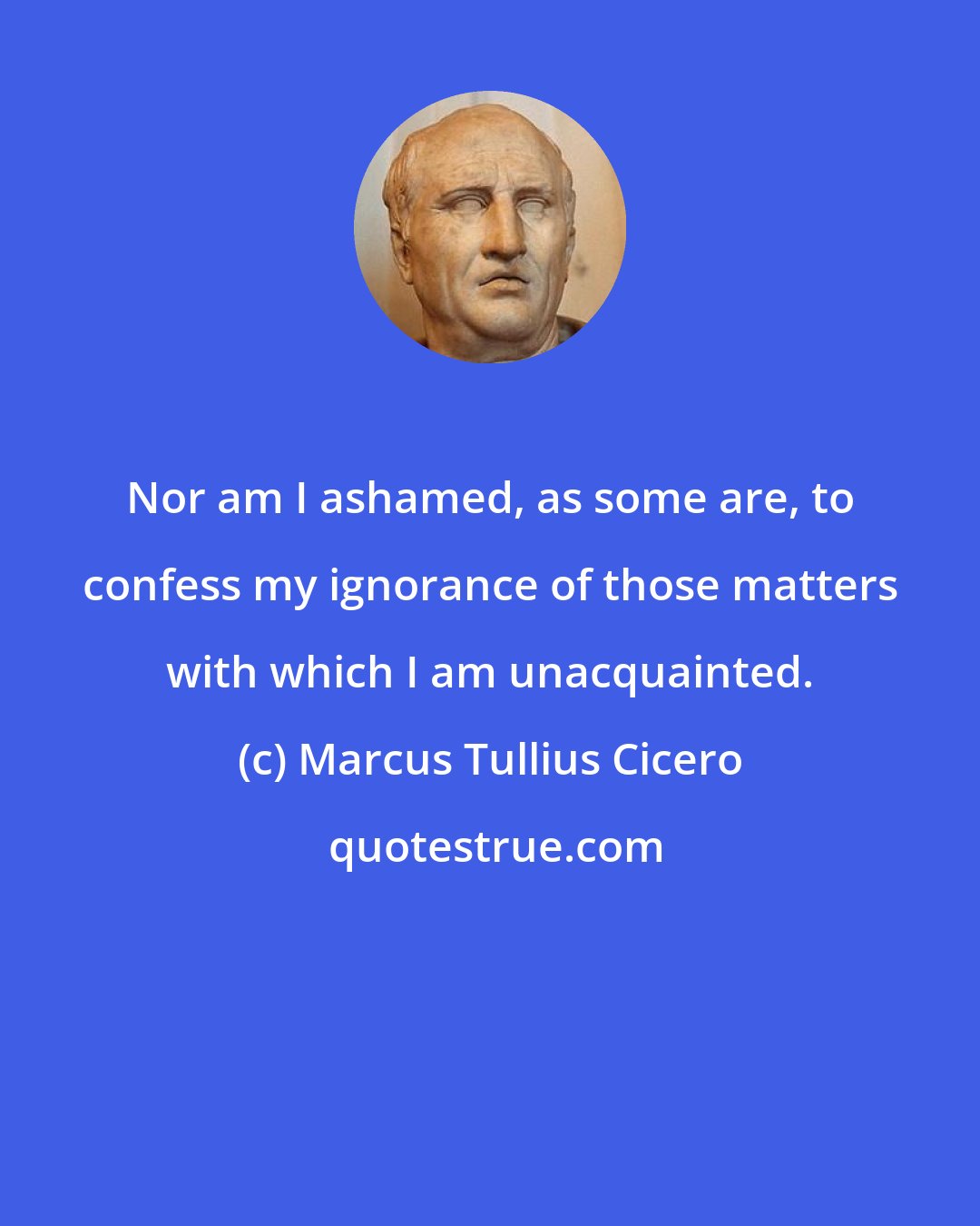 Marcus Tullius Cicero: Nor am I ashamed, as some are, to confess my ignorance of those matters with which I am unacquainted.