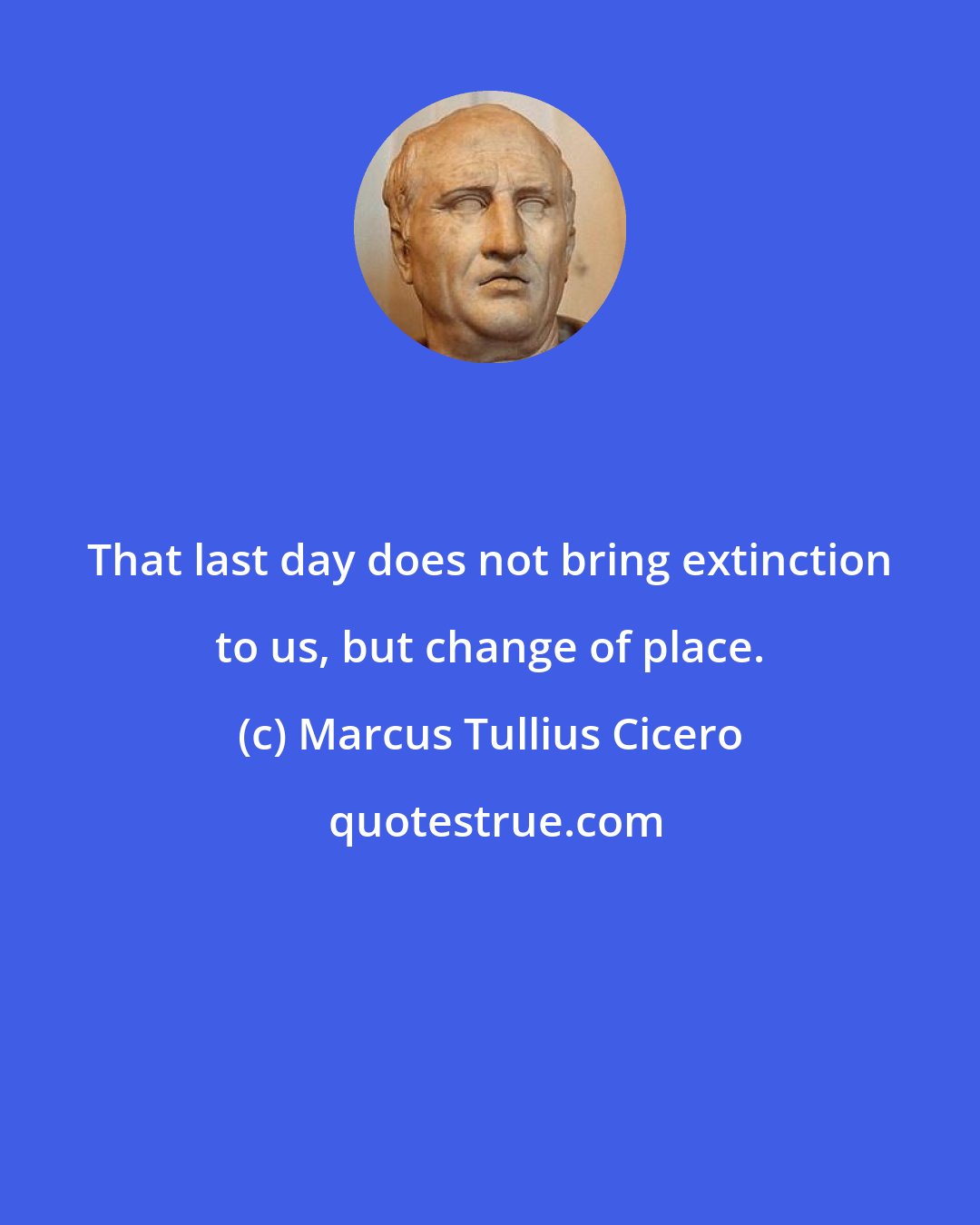 Marcus Tullius Cicero: That last day does not bring extinction to us, but change of place.