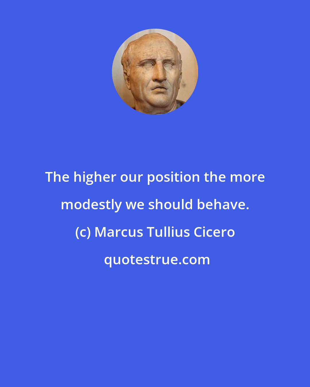 Marcus Tullius Cicero: The higher our position the more modestly we should behave.