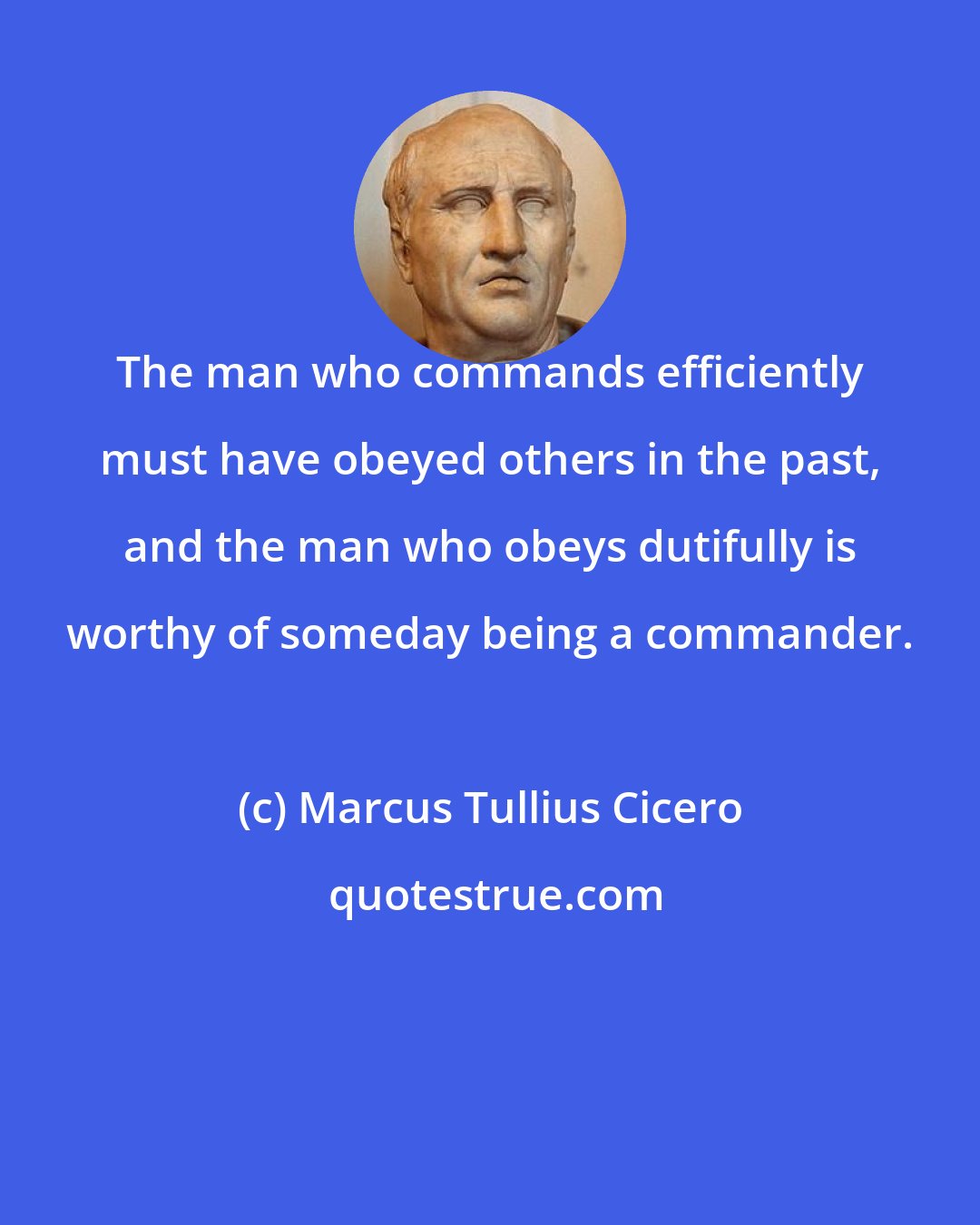 Marcus Tullius Cicero: The man who commands efficiently must have obeyed others in the past, and the man who obeys dutifully is worthy of someday being a commander.