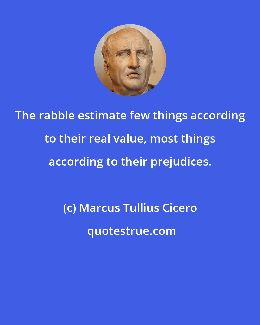 Marcus Tullius Cicero: The rabble estimate few things according to their real value, most things according to their prejudices.