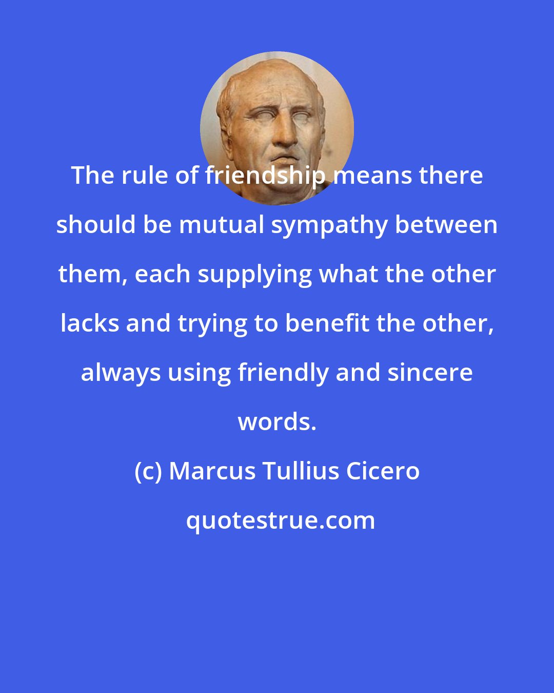 Marcus Tullius Cicero: The rule of friendship means there should be mutual sympathy between them, each supplying what the other lacks and trying to benefit the other, always using friendly and sincere words.