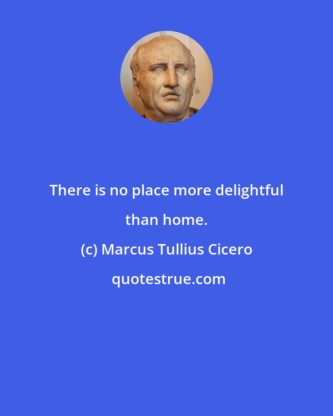 Marcus Tullius Cicero: There is no place more delightful than home.