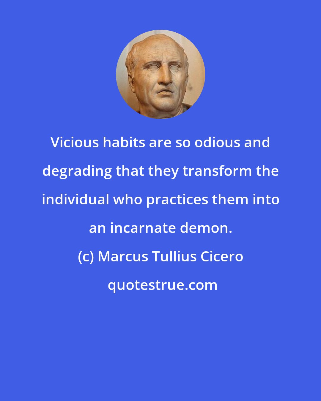 Marcus Tullius Cicero: Vicious habits are so odious and degrading that they transform the individual who practices them into an incarnate demon.