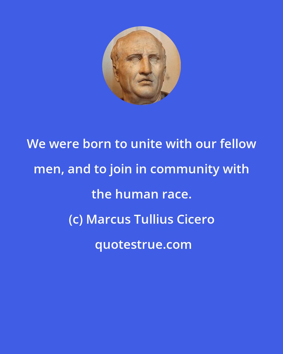 Marcus Tullius Cicero: We were born to unite with our fellow men, and to join in community with the human race.